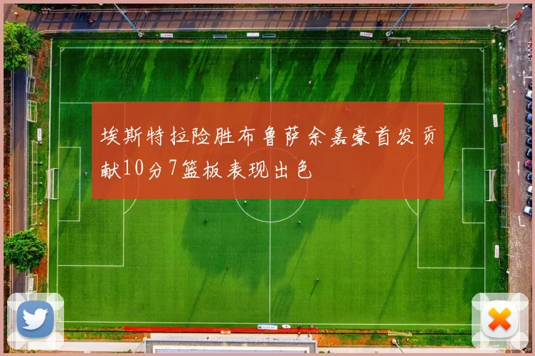 埃斯特拉险胜布鲁萨余嘉豪首发贡献10分7篮板表现出色