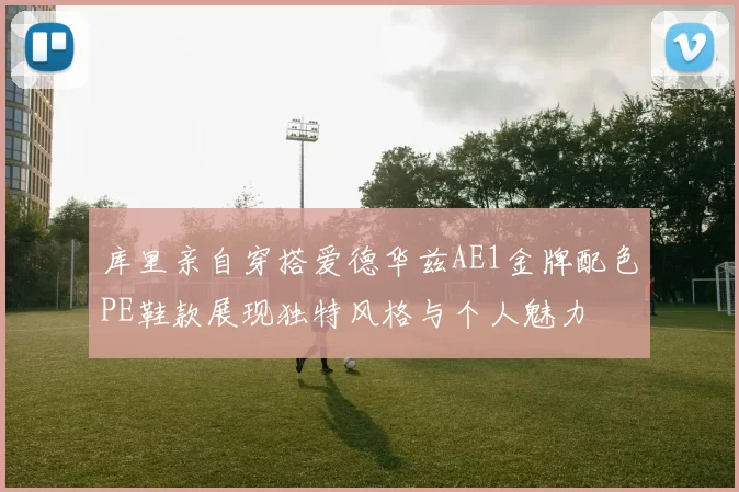 库里亲自穿搭爱德华兹AE1金牌配色PE鞋款展现独特风格与个人魅力