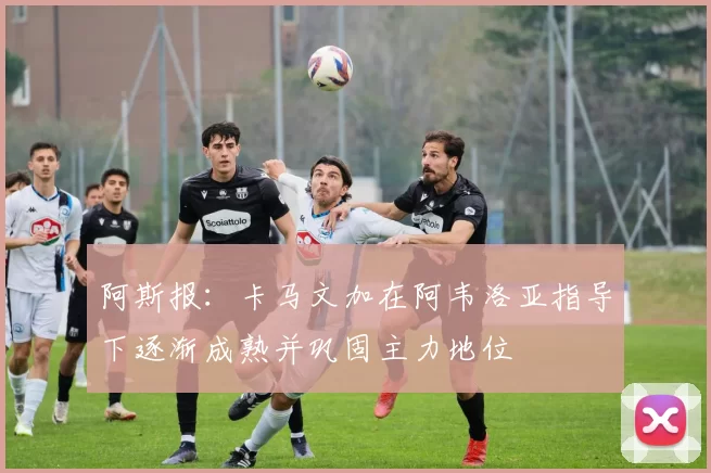 阿斯报：卡马文加在阿韦洛亚指导下逐渐成熟并巩固主力地位