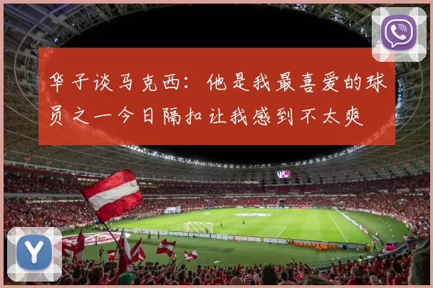 华子谈马克西：他是我最喜爱的球员之一今日隔扣让我感到不太爽