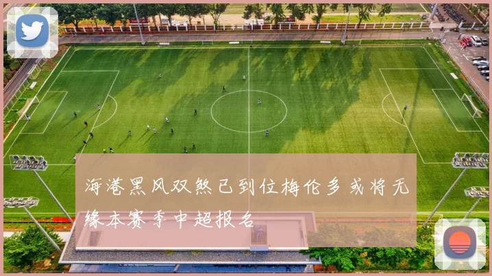 海港黑风双煞已到位梅伦多或将无缘本赛季中超报名