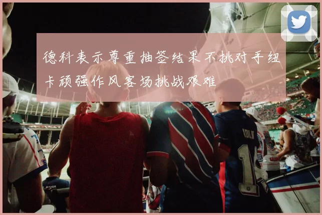 德科表示尊重抽签结果不挑对手纽卡顽强作风客场挑战艰难