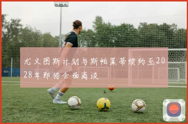 尤文图斯计划与斯帕莱蒂续约至2028年即将会面商谈
