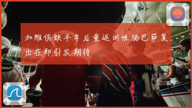 加维伤缺半年后重返训练场巴萨复出在即引发期待