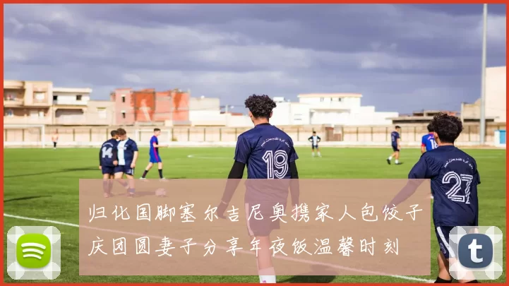 归化国脚塞尔吉尼奥携家人包饺子庆团圆妻子分享年夜饭温馨时刻