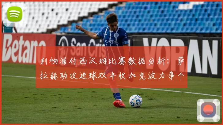 利物浦对西汉姆比赛数据分析：萨拉赫助攻进球双丰收加克波力争个人职业生涯50球