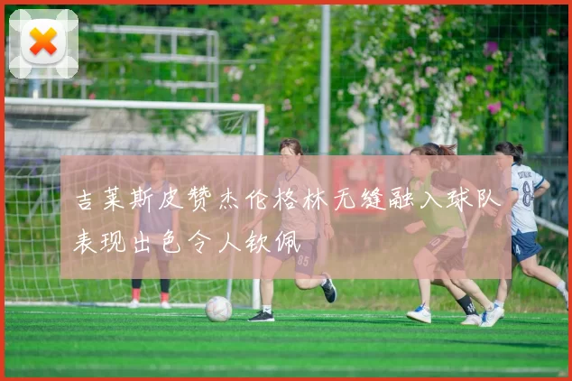 吉莱斯皮赞杰伦格林无缝融入球队表现出色令人钦佩