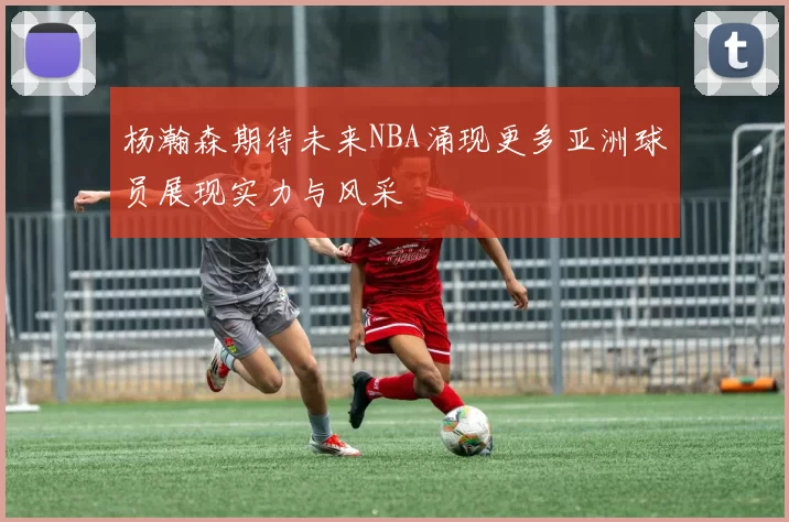 杨瀚森期待未来NBA涌现更多亚洲球员展现实力与风采