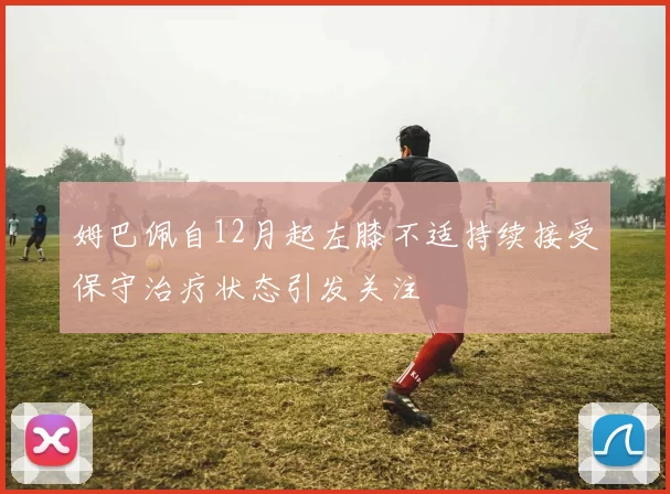 姆巴佩自12月起左膝不适持续接受保守治疗状态引发关注