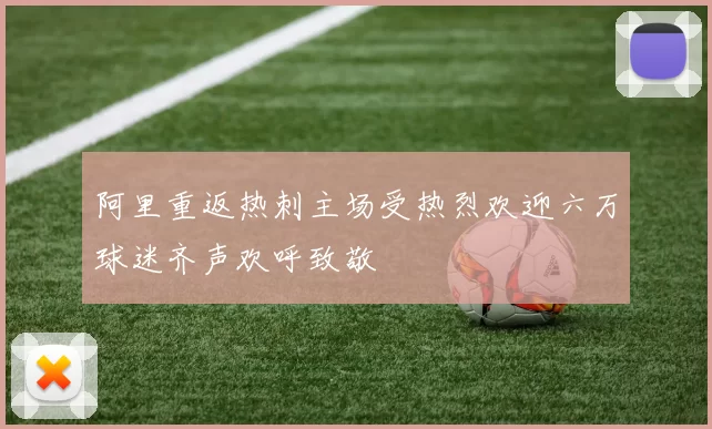 阿里重返热刺主场受热烈欢迎六万球迷齐声欢呼致敬
