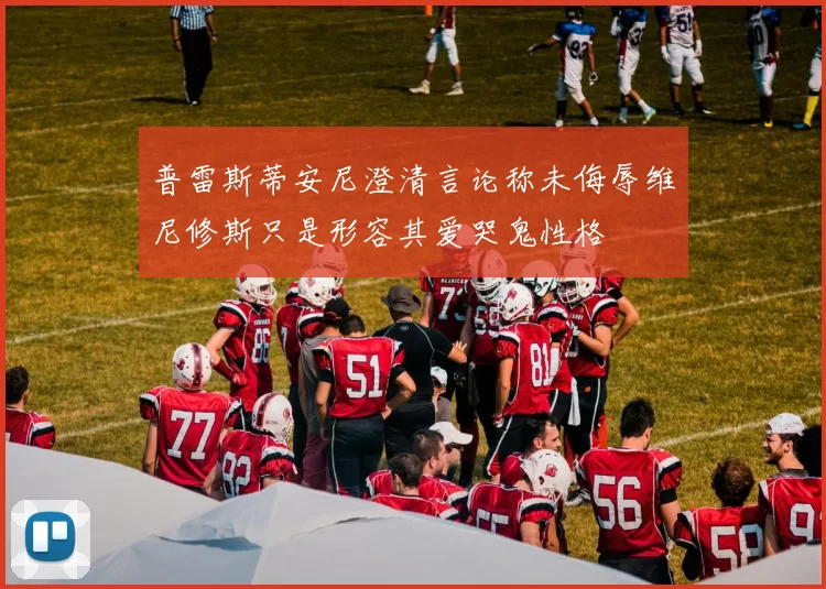 普雷斯蒂安尼澄清言论称未侮辱维尼修斯只是形容其爱哭鬼性格