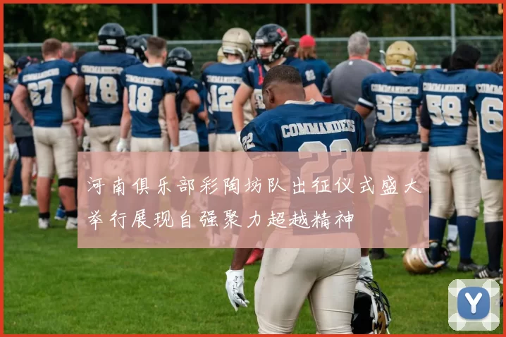 河南俱乐部彩陶坊队出征仪式盛大举行展现自强聚力超越精神