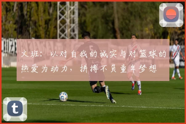 文班：以对自我的诚实与对篮球的热爱为动力，拼搏不负童年梦想