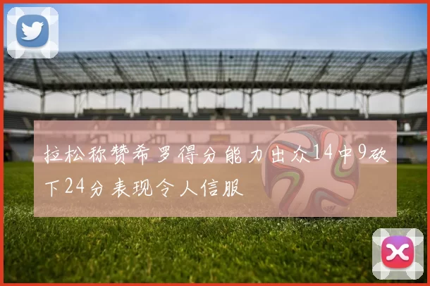 拉松称赞希罗得分能力出众14中9砍下24分表现令人信服