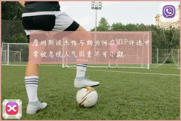 詹姆斯谈杰伦布朗为何在MVP评选中常被忽视人气因素不可小觑