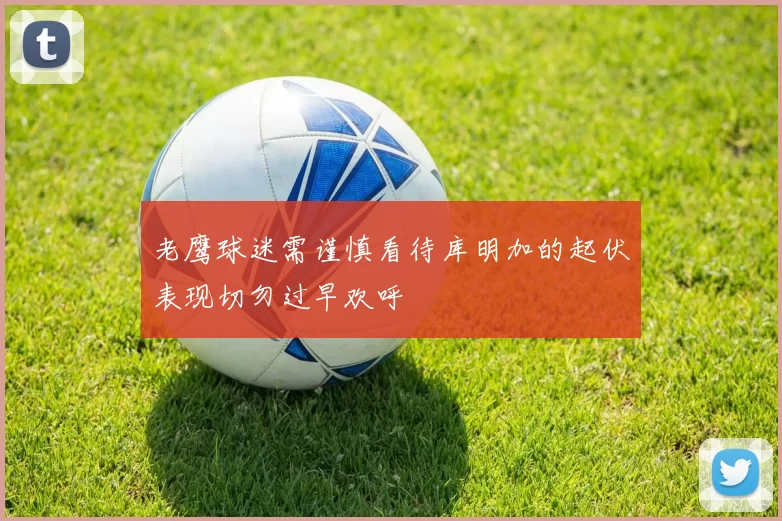 老鹰球迷需谨慎看待库明加的起伏表现切勿过早欢呼