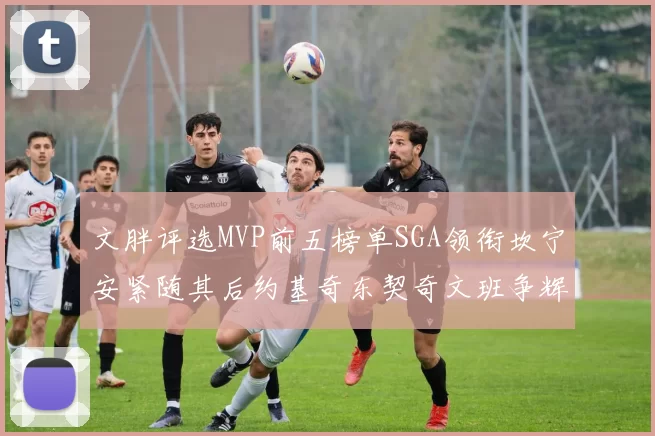 文胖评选MVP前五榜单SGA领衔坎宁安紧随其后约基奇东契奇文班争辉