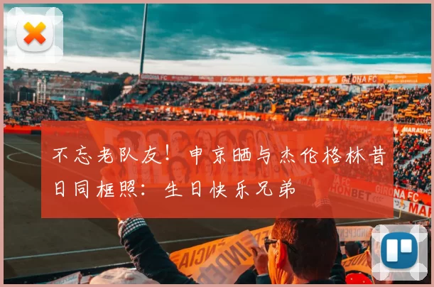 不忘老队友！申京晒与杰伦格林昔日同框照：生日快乐兄弟